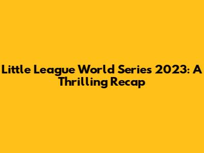Little League World Series 2023: A Thrilling Recap