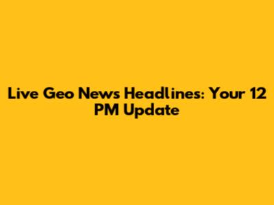 Live Geo News Headlines: Your 12 PM Update