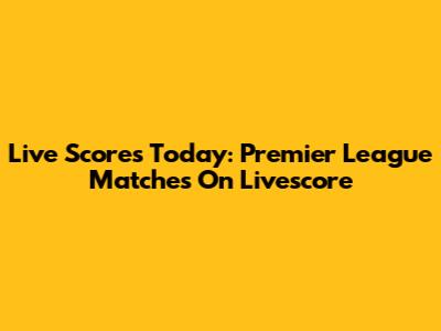 Live Scores Today: Premier League Matches On Livescore