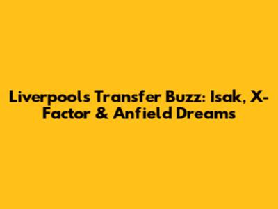 Liverpool's Transfer Buzz: Isak, X-Factor & Anfield Dreams