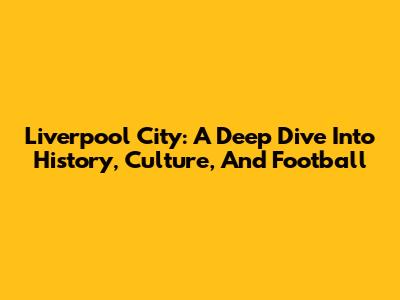 Liverpool City: A Deep Dive Into History, Culture, And Football