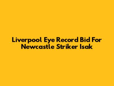 Liverpool Eye Record Bid For Newcastle Striker Isak