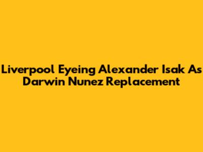 Liverpool Eyeing Alexander Isak As Darwin Nunez Replacement