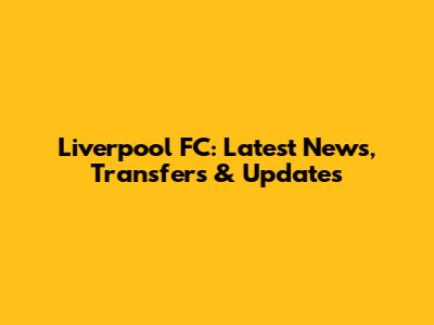 Liverpool FC: Latest News, Transfers & Updates