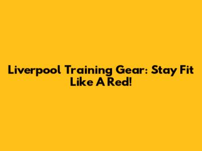 Liverpool Training Gear: Stay Fit Like A Red!