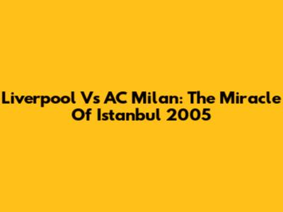 Liverpool Vs AC Milan: The Miracle Of Istanbul 2005