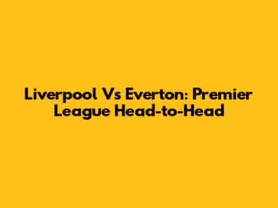 Liverpool Vs Everton: Premier League Head-to-Head