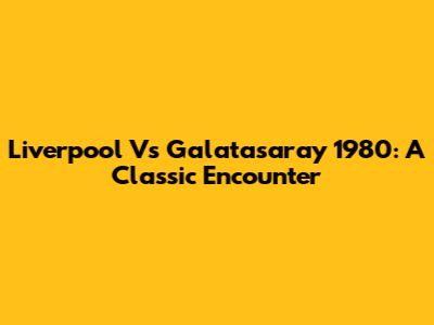 Liverpool Vs Galatasaray 1980: A Classic Encounter