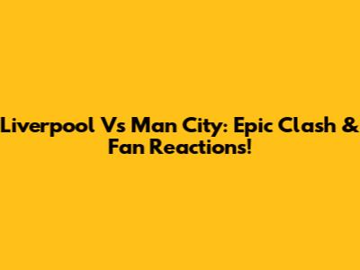Liverpool Vs Man City: Epic Clash & Fan Reactions!