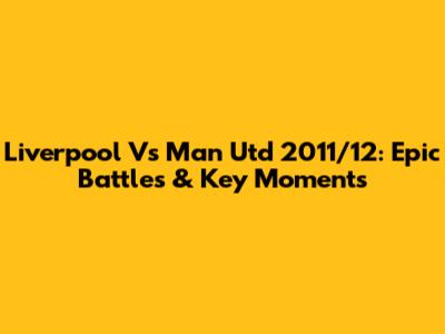 Liverpool Vs Man Utd 2011/12: Epic Battles & Key Moments