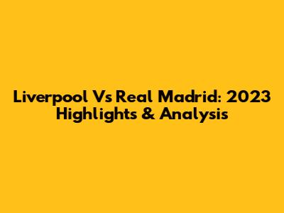 Liverpool Vs Real Madrid: 2023 Highlights & Analysis