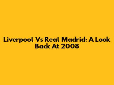 Liverpool Vs Real Madrid: A Look Back At 2008
