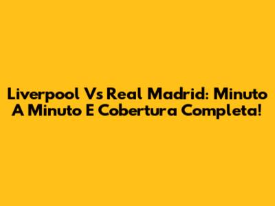 Liverpool Vs Real Madrid: Minuto A Minuto E Cobertura Completa!