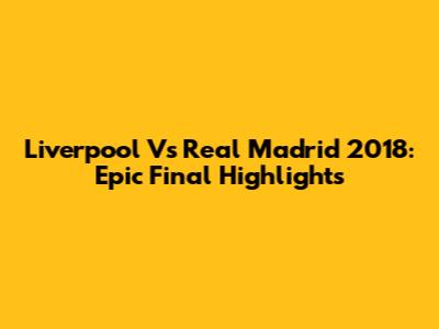 Liverpool Vs Real Madrid 2018: Epic Final Highlights