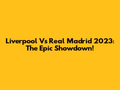 Liverpool Vs Real Madrid 2023: The Epic Showdown!