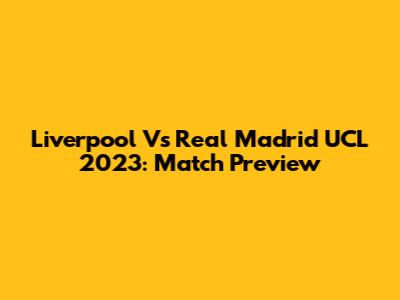 Liverpool Vs Real Madrid UCL 2023: Match Preview