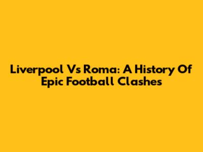Liverpool Vs Roma: A History Of Epic Football Clashes