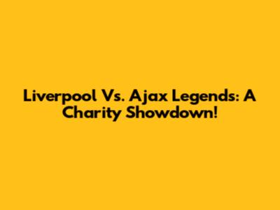 Liverpool Vs. Ajax Legends: A Charity Showdown!