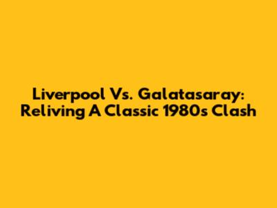 Liverpool Vs. Galatasaray: Reliving A Classic 1980s Clash