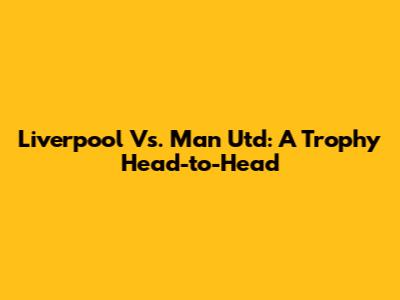 Liverpool Vs. Man Utd: A Trophy Head-to-Head