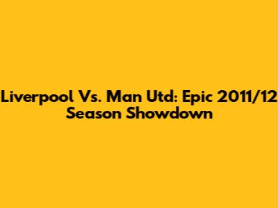 Liverpool Vs. Man Utd: Epic 2011/12 Season Showdown