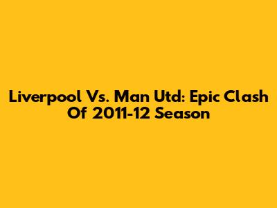 Liverpool Vs. Man Utd: Epic Clash Of 2011-12 Season