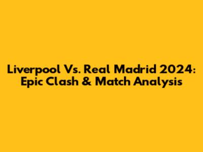 Liverpool Vs. Real Madrid 2024: Epic Clash & Match Analysis