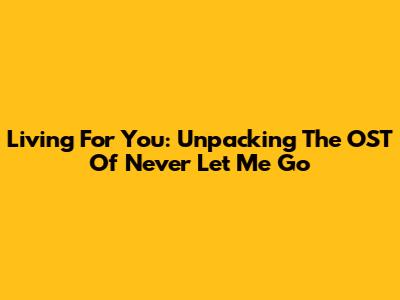 Living For You: Unpacking The OST Of 'Never Let Me Go'