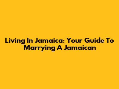 Living In Jamaica: Your Guide To Marrying A Jamaican
