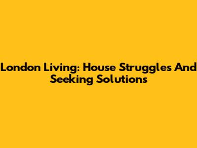 London Living: House Struggles And Seeking Solutions