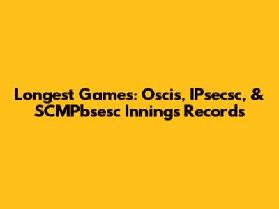 Longest Games: Oscis, IPsecsc, & SCMPbsesc Innings Records