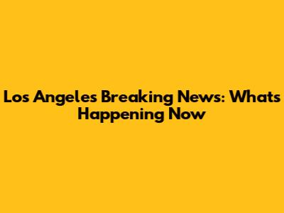 Los Angeles Breaking News: What's Happening Now