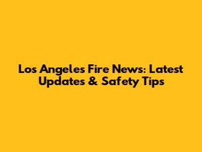Los Angeles Fire News: Latest Updates & Safety Tips