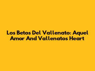 Los Betos Del Vallenato: 'Aquel Amor' And Vallenato's Heart