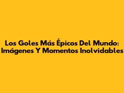 Los Goles Más Épicos Del Mundo: Imágenes Y Momentos Inolvidables