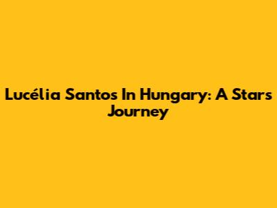 Lucélia Santos In Hungary: A Star's Journey