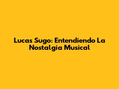 Lucas Sugo: Entendiendo La Nostalgia Musical