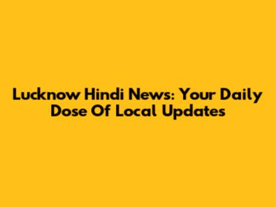 Lucknow Hindi News: Your Daily Dose Of Local Updates