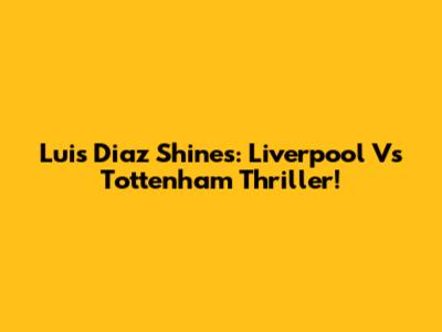 Luis Diaz Shines: Liverpool Vs Tottenham Thriller!