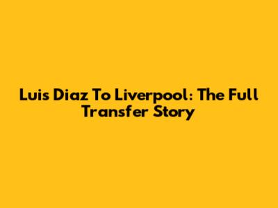 Luis Diaz To Liverpool: The Full Transfer Story