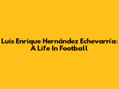 Luis Enrique Hernández Echevarría: A Life In Football
