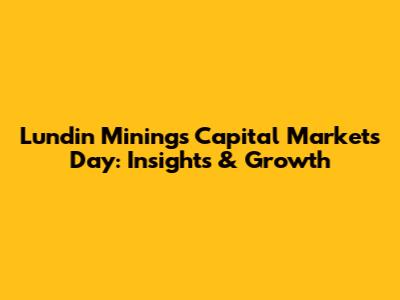 Lundin Mining's Capital Markets Day: Insights & Growth