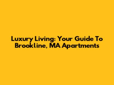 Luxury Living: Your Guide To Brookline, MA Apartments