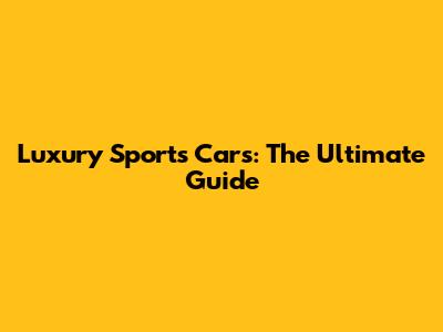 Luxury Sports Cars: The Ultimate Guide