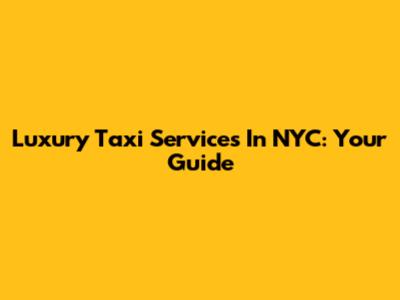 Luxury Taxi Services In NYC: Your Guide
