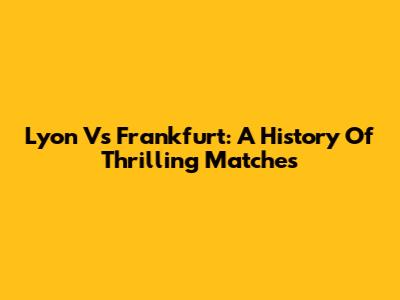 Lyon Vs Frankfurt: A History Of Thrilling Matches