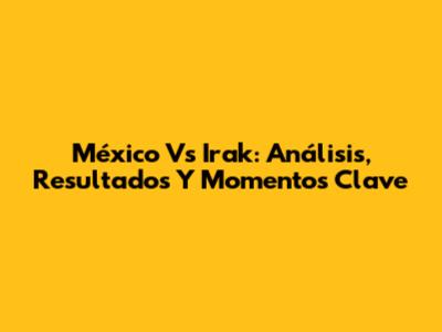 México Vs Irak: Análisis, Resultados Y Momentos Clave