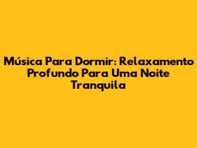Música Para Dormir: Relaxamento Profundo Para Uma Noite Tranquila