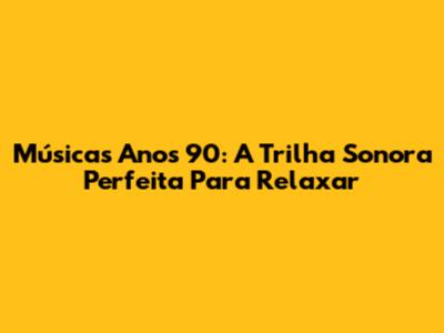 Músicas Anos 90: A Trilha Sonora Perfeita Para Relaxar