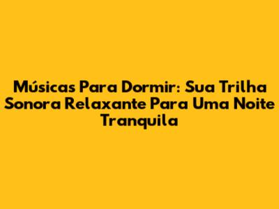 Músicas Para Dormir: Sua Trilha Sonora Relaxante Para Uma Noite Tranquila